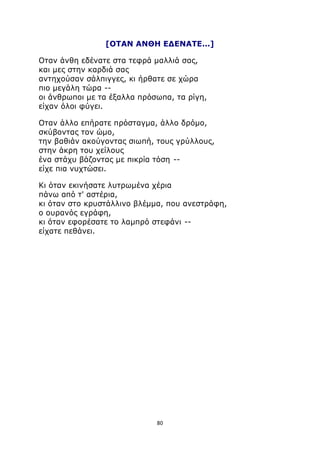 [ΟΤΑΝ ΑΝΘΗ ΕΔΕΝΑΤΕ...] 
Οταν άνθη εδένατε στα τεφρά μαλλιά σας, 
και μες στην καρδιά σας 
αντηχούσαν σάλπιγγες, κι ήρθατε σε χώρα 
πιο μεγάλη τώρα -- 
οι άνθρωποι με τα έξαλλα πρόσωπα, τα ρίγη, 
είχαν όλοι φύγει. 
Οταν άλλο επήρατε πρόσταγμα, άλλο δρόμο, 
σκύβοντας τον ώμο, 
την βαθιάν ακούγοντας σιωπή, τους γρύλλους, 
στην άκρη του χείλους 
ένα στάχυ βάζοντας με πικρία τόση -- 
είχε πια νυχτώσει. 
Κι όταν εκινήσατε λυτρωμένα χέρια 
πάνω από τ' αστέρια, 
κι όταν στο κρυστάλλινο βλέμμα, που ανεστράφη, 
ο ουρανός εγράφη, 
κι όταν εφορέσατε το λαμπρό στεφάνι -- 
είχατε πεθάνει. 
80 
 