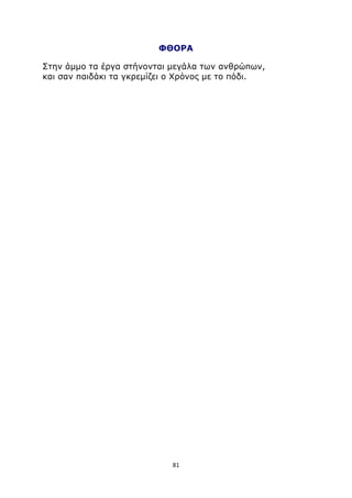 ΦΘΟΡΑ 
Στην άμμο τα έργα στήνονται μεγάλα των ανθρώπων, 
και σαν παιδάκι τα γκρεμίζει ο Χρόνος με το πόδι. 
81 
 