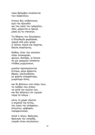 87 
προς θρίαμβον επισείονται 
των καφενείων. 
Ιππους δεν επιβαίνουσι, 
αμή την εξουσίαν 
και του λαού τον τράχηλον, 
ιδού, μάχονται οι ήρωες 
μέσα εις τα ντάνσιγκ. 
Τις δάφνες του Σαγγάριου 
η Ελευθερία φορέσασα, 
γοργά από μίαν χείρα 
σ' άλλην περνά και σύρεται, 
δούλη στρατώνος. 
Καθώς, όταν την εύκολον 
λείαν αποκομίσει, 
φεύγει, διστάζει, κι έπειτα 
σε μια γραμμήν ελίσσεται 
πλήθος μυρμύγκων, 
μεγάλα προπορεύονται 
έντομα, μέγα φέροντα 
βάρος, ακολουθούσι, 
με φορτίο ελαφρότερο, 
μικρότερα άλλα, 
και δε βλέπουν στο πλάγι τους 
το παιδάκι που στέκει 
να γελά τον αγώνα των, 
και δεν βλέπουν ότι ύψωσε 
τώρα το πέλμα - 
ούτω τη χώρα νέμεται 
η στρατιά της ήττης, 
του λαού την απόφασιν, 
άτεγκτον, φοβεράν, 
περιφρονούσα. 
Αλλά τι λέγω; Θρήνησε, 
θρήνησε την πατρίδα, 
νεκράν όπου σκυλεύουν 
 
