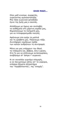 ΟΛΟΙ ΜΑΖΙ... 
Ολοι μαζί κινούμε, συρφετός, 
γυρεύοντας ομοιοκαταληξία. 
Μια τόσο ευγενικιά φιλοδοξία 
έγινε της ζωής μας ο σκοπός. 
Αλλάζουμε με ήχους και συλλαβές 
τα αισθήματα στη χάρτινη καρδιά μας, 
δημοσιεύουμε τα ποιήματά μας, 
για να τιτλοφορούμεθα ποιητές. 
Αφήνουμε στο αγέρι τα μαλλιά 
και τη γραβάτα μας. Παίρνουμε πόζα. 
Ανυπόφορη νομίζουμε πρόζα 
των καλών ανθρώπων τη συντροφιά. 
Μόνο για μας υπάρχουν του Θεού 
τα πλάσματα και, βέβαια, όλη η φύσις. 
Στη Γη για να στέλνουμε ανταποκρίσεις, 
ανεβήκαμε στ' άστρα τ' ουρανού. 
Κι αν πειναλέοι γυρνάμε ολημερίς, 
κι αν ξενυχτούμε κάτου απ' τα γεφύρια, 
επέσαμε θύματα εξιλαστήρια 
του “περιβάλλοντος”, της “εποχής”. 
90 
 