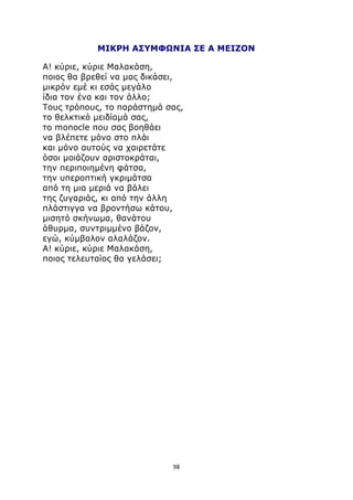 ΜΙΚΡΗ ΑΣΥΜΦΩΝΙΑ ΣΕ Α ΜΕΙΖΟΝ 
Α! κύριε, κύριε Μαλακάση, 
ποιος θα βρεθεί να μας δικάσει, 
μικρόν εμέ κι εσάς μεγάλο 
ίδια τον ένα και τον άλλο; 
Τους τρόπους, το παράστημά σας, 
το θελκτικό μειδίαμά σας, 
το monocle που σας βοηθάει 
να βλέπετε μόνο στο πλάι 
και μόνο αυτούς να χαιρετάτε 
όσοι μοιάζουν αριστοκράται, 
την περιποιημένη φάτσα, 
την υπεροπτική γκριμάτσα 
από τη μια μεριά να βάλει 
της ζυγαριάς, κι από την άλλη 
πλάστιγγα να βροντήσω κάτου, 
μισητό σκήνωμα, θανάτου 
άθυρμα, συντριμμένο βάζον, 
εγώ, κύμβαλον αλαλάζον. 
Α! κύριε, κύριε Μαλακάση, 
ποιος τελευταίος θα γελάσει; 
98 
 