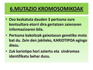 6.MUTAZIO KROMOSOMIKOAK
• Oso kezkatuta dauden 3 pertsona zure
kontsultara etorri dira gertatzen zaienaren
informazioaren bila.
• Pertsona bakoitzak gaixotasun genetiko mota
bat du. Zein den jakiteko, KARIOTIPOA egingo
diezu.
• Zuk kariotipo hori aztertu eta sindromea
identifikatu behar duzu.
 