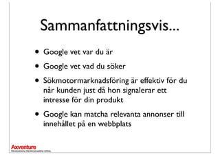 Sammanfattningsvis...
• Google vet var du är
• Google vet vad du söker
• Sökmotormarknadsföring är effektiv för du
  når kunden just då hon signalerar ett
  intresse för din produkt
• Google kan matcha relevanta annonser till
  innehållet på en webbplats
 