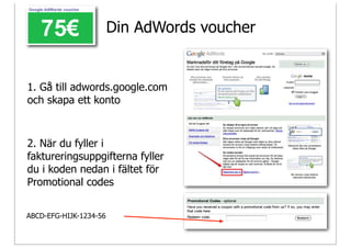Din AdWords voucher


1. Gå till adwords.google.com
och skapa ett konto



2. När du fyller i
faktureringsuppgifterna fyller
du i koden nedan i fältet för
Promotional codes


ABCD-EFG-HIJK-1234-56
 