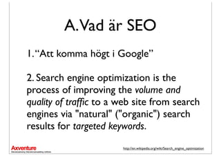 A.Vad är SEO
1. “Att komma högt i Google”

2. Search engine optimization is the
process of improving the volume and
quality of trafﬁc to a web site from search
engines via "natural" ("organic") search
results for targeted keywords.
                       http://en.wikipedia.org/wiki/Search_engine_optimization
 