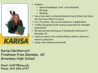 Karisa Neithercutt
Freshman from Glendale, AZ
Greenway High School
Email: kn427@nau.edu
Phone: 602-696-6797
• Hobbies:
• Sports (basketball, track and volleyball)
• Dancing
• Reading
• Like a true nerd, my favorite book is Harry Potter, but there
are too many others to count.
• I’m a TV junkie. My current obsession is Big Brother.
• I really love going to the movies (especially for midnight
premieres!)
• My last job was working as a Taekwondo instructor in
Glendale, AZ
• I want to work in the medical field as either a forensics
expert or physician
• Lastly, I like making new friends
 