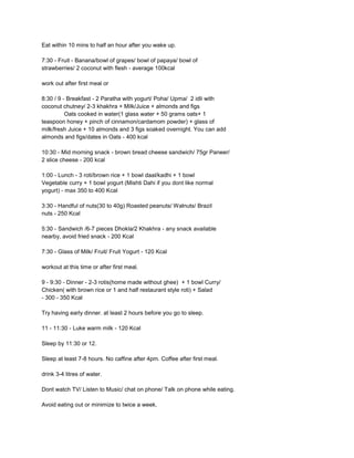 Eat within 10 mins to half an hour after you wake up.

7:30 - Fruit - Banana/bowl of grapes/ bowl of papaya/ bowl of
strawberries/ 2 coconut with flesh - average 100kcal

work out after first meal or

8:30 / 9 - Breakfast - 2 Paratha with yogurt/ Poha/ Upma/ 2 idli with
coconut chutney/ 2-3 khakhra + Milk/Juice + almonds and figs
          Oats cooked in water(1 glass water + 50 grams oats+ 1
teaspoon honey + pinch of cinnamon/cardamom powder) + glass of
milk/fresh Juice + 10 almonds and 3 figs soaked overnight. You can add
almonds and figs/dates in Oats - 400 kcal

10:30 - Mid morning snack - brown bread cheese sandwich/ 75gr Paneer/
2 slice cheese - 200 kcal

1:00 - Lunch - 3 roti/brown rice + 1 bowl daal/kadhi + 1 bowl
Vegetable curry + 1 bowl yogurt (Mishti Dahi if you dont like normal
yogurt) - max 350 to 400 Kcal

3:30 - Handful of nuts(30 to 40g) Roasted peanuts/ Walnuts/ Brazil
nuts - 250 Kcal

5:30 - Sandwich /6-7 pieces Dhokla/2 Khakhra - any snack available
nearby, avoid fried snack - 200 Kcal

7:30 - Glass of Milk/ Fruit/ Fruit Yogurt - 120 Kcal

workout at this time or after first meal.

9 - 9:30 - Dinner - 2-3 rotis(home made without ghee) + 1 bowl Curry/
Chicken( with brown rice or 1 and half restaurant style roti) + Salad
- 300 - 350 Kcal

Try having early dinner. at least 2 hours before you go to sleep.

11 - 11:30 - Luke warm milk - 120 Kcal

Sleep by 11:30 or 12.

Sleep at least 7-8 hours. No caffine after 4pm. Coffee after first meal.

drink 3-4 litres of water.

Dont watch TV/ Listen to Music/ chat on phone/ Talk on phone while eating.

Avoid eating out or minimize to twice a week.
 