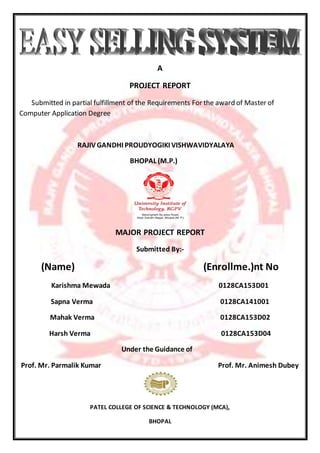 A
PROJECT REPORT
Submitted in partial fulfillment of the Requirements For the award of Master of
Computer Application Degree
RAJIVGANDHI PROUDYOGIKI VISHWAVIDYALAYA
BHOPAL (M.P.)
MAJOR PROJECT REPORT
Submitted By:-
(Name) (Enrollme.)nt No
Karishma Mewada 0128CA153D01
Sapna Verma 0128CA141001
Mahak Verma 0128CA153D02
Harsh Verma 0128CA153D04
Under the Guidance of
Prof. Mr. Parmalik Kumar Prof. Mr. Animesh Dubey
PATEL COLLEGE OF SCIENCE & TECHNOLOGY (MCA),
BHOPAL
 