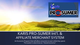 KARIS PRO-SUMER Int’l. &
AFFILIATE MERCHANT SYSTEM
An Economic Program that will allow consumers to earn while they spend.
This system is also know as: “shared economy”.
 