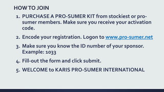HOWTO JOIN
1. PURCHASE A PRO-SUMER KIT from stockiest or pro-
sumer members. Make sure you receive your activation
code.
2. Encode your registration. Logon to www.pro-sumer.net
3. Make sure you know the ID number of your sponsor.
Example: 1033
4. Fill-out the form and click submit.
5. WELCOME to KARIS PRO-SUMER INTERNATIONAL
 