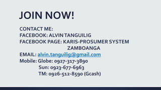 JOIN NOW!
CONTACT ME:
FACEBOOK: ALVINTANGUILIG
FACEBOOK PAGE: KARIS-PROSUMER SYSTEM
ZAMBOANGA
EMAIL: alvin.tanguilig@gmail.com
Mobile: Globe: 0927-317-3890
Sun: 0923-677-6963
TM: 0926-512-8590 (Gcash)
 