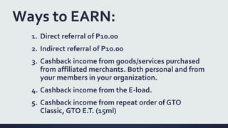 Ways to EARN:
1. Direct referral of P10.00
2. Indirect referral of P10.00
3. Cashback income from goods/services purchased
from affiliated merchants. Both personal and from
your members in your organization.
4. Cashback income from the E-load.
5. Cashback income from repeat order of GTO
Classic, GTO E.T. (15ml)
 