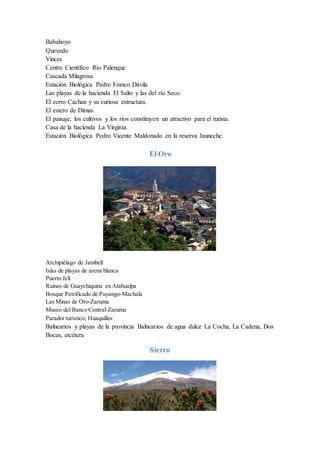 Babahoyo
Quevedo
Vinces
Centro Científico Río Palenque
Cascada Milagrosa
Estación Biológica Pedro Franco Dávila
Las playas de la hacienda El Salto y las del río Seco.
El cerro Cachan y su curiosa estructura.
El estero de Dimas.
El paisaje, los cultivos y los ríos constituyen un atractivo para el turista.
Casa de la hacienda La Virginia.
Estación Biológica Pedro Vicente Maldonado en la reserva Jauneche.
El Oro
Archipiélago de Jambelí
Islas de playas de arena blanca
Puerto Jelí
Ruinas de Guaychiquina en Atahualpa
Bosque Petrificado de Puyango-Machala
Las Minas de Oro-Zaruma
Museo del Banco Central-Zaruma
Parador turístico, Huaquillas
Balnearios y playas de la provincia Balnearios de agua dulce La Cocha, La Cadena, Dos
Bocas, etcétera
Sierro
 
