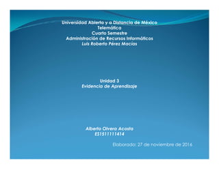 Universidad Abierta y a Distancia de México
Telemática
Cuarto Semestre
Administración de Recursos Informáticos
Luis Roberto Pérez Macías
Unidad 3
Evidencia de AprendizajeEvidencia de Aprendizaje
Alberto Olvera Acosta
ES1511111414
Elaborado: 27 de noviembre de 2016
 