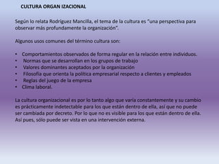 CULTURA ORGAN IZACIONAL
Según lo relata Rodríguez Mancilla, el tema de la cultura es “una perspectiva para
observar más profundamente la organización”.
Algunos usos comunes del término cultura son:
• Comportamientos observados de forma regular en la relación entre individuos.
• Normas que se desarrollan en los grupos de trabajo
• Valores dominantes aceptados por la organización
• Filosofía que orienta la política empresarial respecto a clientes y empleados
• Reglas del juego de la empresa
• Clima laboral.
La cultura organizacional es por lo tanto algo que varía constantemente y su cambio
es prácticamente indetectable para los que están dentro de ella, así que no puede
ser cambiada por decreto. Por lo que no es visible para los que están dentro de ella.
Así pues, sólo puede ser vista en una intervención externa.
 