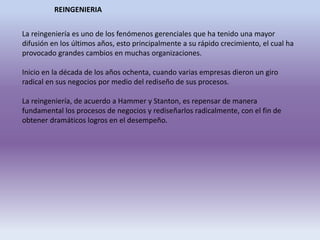 REINGENIERIA
La reingeniería es uno de los fenómenos gerenciales que ha tenido una mayor
difusión en los últimos años, esto principalmente a su rápido crecimiento, el cual ha
provocado grandes cambios en muchas organizaciones.
Inicio en la década de los años ochenta, cuando varias empresas dieron un giro
radical en sus negocios por medio del rediseño de sus procesos.
La reingeniería, de acuerdo a Hammer y Stanton, es repensar de manera
fundamental los procesos de negocios y rediseñarlos radicalmente, con el fin de
obtener dramáticos logros en el desempeño.
 