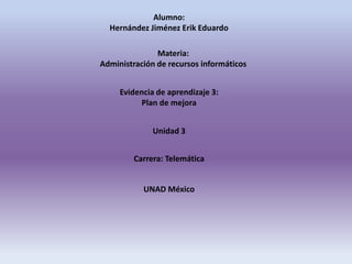 Alumno:
Hernández Jiménez Erik Eduardo
Materia:
Administración de recursos informáticos
Evidencia de aprendizaje 3:
Plan de mejora
Unidad 3
Carrera: Telemática
UNAD México
 