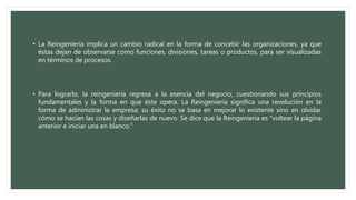 • La Reingeniería implica un cambio radical en la forma de concebir las organizaciones, ya que
éstas dejan de observarse como funciones, divisiones, tareas o productos, para ser visualizadas
en términos de procesos.
• Para lograrlo, la reingeniería regresa a la esencia del negocio, cuestionando sus principios
fundamentales y la forma en que éste opera. La Reingeniería significa una revolución en la
forma de administrar la empresa; su éxito no se basa en mejorar lo existente sino en olvidar
cómo se hacían las cosas y diseñarlas de nuevo. Se dice que la Reingeniería es “voltear la página
anterior e iniciar una en blanco.”
 
