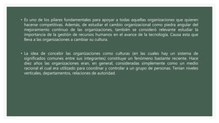 • Es uno de los pilares fundamentales para apoyar a todas aquellas organizaciones que quieren
hacerse competitivas. Además, de estudiar el cambio organizacional como piedra angular del
mejoramiento continuo de las organizaciones, también se consideró relevante estudiar la
importancia de la gestión de recursos humanos en el avance de la tecnología. Causa esta que
lleva a las organizaciones a cambiar su cultura.
• La idea de concebir las organizaciones como culturas (en las cuales hay un sistema de
significados comunes entre sus integrantes) constituye un fenómeno bastante reciente. Hace
diez años las organizaciones eran, en general, consideradas simplemente como un medio
racional el cual era utilizado para coordinar y controlar a un grupo de personas. Tenían niveles
verticales, departamentos, relaciones de autoridad.
 