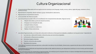 Cultura Organizacional
• Comportamientos Observados de forma regular entre los individuos como lenguaje, rituales, normas, valores, reglas del juego, ambiente o clima y
distribución física.
• Representación compartida, relación individuo y grupo. Individualismo colectivisimo.
• Representación compartida de la relación
• con la autoridad: alta distancia al poder.
• Las normas del grupo pueden influir en la manifestación de comportamientos desviados. Algunas normas:
1. Respeto de las ideas y puntos de vista de los demás.
2. El equipo no es monopolio de nadie.
3. Compartir éxitos y fracasos.
4. Lo que se acuerda se cumple si o si.
5. Realizar críticas constructivas.
• Los valoresOrganizacionales, con la base de la cultura de la institución, el éxito para los empleados y establecen normas para la esta.Y dependerá de:
1. Las creencias y valores del fundador y dirección actual, así como de los empleados.
2. La formación e influencia de consultores.
3. Normativas legales existentes.
4. Tradición cultural de cada sociedad.
5. Resultados de la empresa.
• Clima laboral. Es producto de las percepciones y estas están marcadas por las actividades, interacciones y experiencias de cada uno de los miembros de
una institución.
• Si entendemos que la institución son las personas que están en ella, sabemos entonces, que cada persona constituye un micro mundo, que forma el gran
todo que es la empresa.
• Junto con las estructuras, las características organizacionales y los individuos que la componen forman un sistema interdependiente altamente dinámico
que tiene un impacto directo en los resultados de la institución.
 