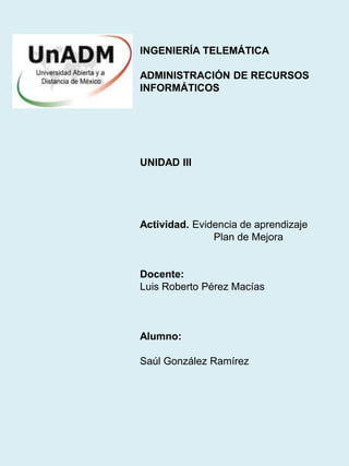 INGENIERÍA TELEMÁTICA
ADMINISTRACIÓN DE RECURSOS
INFORMÁTICOS
UNIDAD III
Actividad. Evidencia de aprendizaje
Plan de Mejora
Docente:
Luis Roberto Pérez Macías
Alumno:
Saúl González Ramírez
 