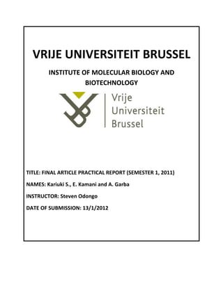 VRIJE UNIVERSITEIT BRUSSEL
        INSTITUTE OF MOLECULAR BIOLOGY AND
                   BIOTECHNOLOGY




TITLE: FINAL ARTICLE PRACTICAL REPORT (SEMESTER 1, 2011)

NAMES: Kariuki S., E. Kamani and A. Garba

INSTRUCTOR: Steven Odongo

DATE OF SUBMISSION: 13/1/2012
 