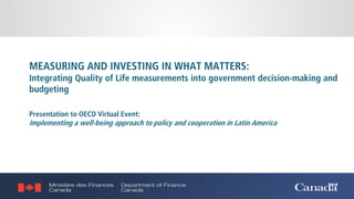 MEASURING AND INVESTING IN WHAT MATTERS:
Integrating Quality of Life measurements into government decision-making and
budgeting
Presentation to OECD Virtual Event:
Implementing a well-being approach to policy and cooperation in Latin America
 