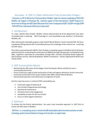 Kariyawa : A ODF-S ( Open Defecation Free Sustainable Village )
“ Kariyawa is a GP of 406 family of Suriyawa block, Bhadhoi. Under the visionary leadership of DM & CDO
Bhadhoi with Support of Panchayat Raj , technical support of Plan International ( UNICEF Programme )
becomethe1stVillagewithODF(OpenDefecationFree)meter &integrationofODF-S&ODF++throughSLRM
,MHM,ODFClinic, InstitutionalToilet&communitytoilet“
1. Introduction:
To make Swachh Uttar Pardesh Bhadhoi district administration & all line department have done
remarkable jobs in achieving 100 % Coverage of rural households as per baseline ( 12 December,
MoDWS, 18 ).
After attaining the noticeable progress under Swachh Bharat Mission- Gramin towards ODF, the focus
is gradually shifting towards ODF sustainability because the challenges at the moment are sustaining
the ODF status.
Plan India in partnership with UNICEF, Uttar Pradesh is providing support to bhadhoi district & division
administration for accelerating the achievement of SBM (G) through CAS approach, including Planning,
SBCC, supportive supervision & sustainability through ODF+ activities {including Quality hygiene &
Safe Sanitation services, Safe Drinking Water, WASH in Institutions – School, Anganwadi & Health Care
Facility (HCF)}.
2. ODF Sustainability Means
- Maintaining the ODF status of the villages, Gram Panchayats, Blocks and Districts over a
continued period of time
- Ensure continuous usage of toilet and practice of safe and hygienic behaviours by the community
- Continued functionality of the assets created under SBM ( Swachh Bharat Mission)
- Decentralized operation and maintenance arrangement of assets
And the major key issues in context of ODF sustainability was
• Continued usages of toilets by all
• Lack of toilet /Inappropriate technology
• Operation & maintenance
• Persistent Community engagement
• Availability of water for the use of toilet
• Focus on other hygienic behaviour
3. Solutions
To achieve this the District administration has used a very innovative approach i.e. ODF Clinic to
Sustain the ODF status in Bhadhoi .
ODFClinic i.e.acounselling campto maintaintheODFsustainability&environmental sanitationontoilet
technology,quality&social &behaviorchangecommunication onregular basis.
 