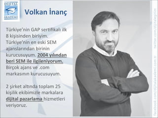 Volkan	İnanç	
1	
	
Türkiye’nin	GAP	ser0ﬁkalı	ilk	
8	kişisinden	biriyim.	
Türkiye’nin	en	eski	SEM	
ajanslarından	birinin	
kurucusuyum.	2004	yılından	
beri	SEM	ile	ilgileniyorum.	
Birçok	ajans	ve	.com	
markasının	kurucusuyum.	
	
2	şirket	alGnda	toplam	25	
kişilik	ekibimizle	markalara	
dijital	pazarlama	hizmetleri	
veriyoruz.	
	
 