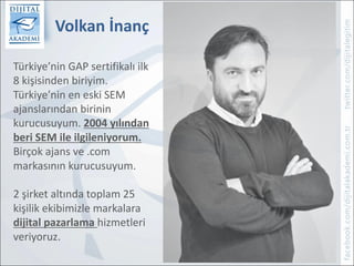 Volkan	İnanç
1
Türkiye’nin	GAP	sertifikalı	ilk	
8	kişisinden	biriyim.
Türkiye’nin	en	eski	SEM	
ajanslarından	birinin	
kurucusuyum.	2004	yılından	
beri	SEM	ile	ilgileniyorum.
Birçok	ajans	ve	.com	
markasının	kurucusuyum.
2	şirket	altında	toplam	25	
kişilik	ekibimizle	markalara	
dijital	pazarlama	hizmetleri	
veriyoruz.
 
