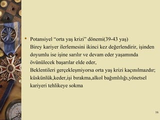  Potansiyel “orta yaş krizi” dönemi(39-43 yaş)
Birey kariyer ilerlemesini ikinci kez değerlendirir, işinden
doyumlu ise işine sarılır ve devam eder yaşamında
övünülecek başarılar elde eder,
Beklentileri gerçekleşmiyorsa orta yaş krizi kaçınılmazdır;
küskünlük,keder,işi bırakma,alkol bağımlılığı,yönetsel
kariyeri tehlikeye sokma
16
 