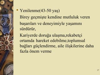  Yenilenme(43-50 yaş)
Birey geçmişte kendine mutluluk veren
başarıları ve deneyimiyle yaşamını
sürdürür,
Kariyerde doruğa ulaşma,rekabetçi
ortamda hareket edebilme,toplumsal
bağları güçlendirme, aile ilişkilerine daha
fazla önem verme
17
 