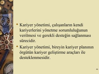  Kariyer yönetimi, çalışanların kendi
kariyerlerini yönetme sorumluluğunun
verilmesi ve gerekli desteğin sağlanması
sürecidir.
 Kariyer yönetimi, bireyin kariyer planının
örgütün kariyer geliştirme araçları ile
desteklenmesidir.
46
 