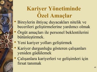 Kariyer Yönetiminde
Özel Amaçlar
 Bireylerin ihtiyaç duyacakları nitelik ve
becerileri geliştirmelerine yardımcı olmak
 Örgüt amaçları ile personel beklentilerini
bütünleştirmek.
 Yeni kariyer yolları geliştirmek
 Kariyer durgunluğu gösteren çalışanları
yeniden güdülemek
 Çalışanlara kariyerleri ve gelişimleri için
fırsat tanımak
49
 