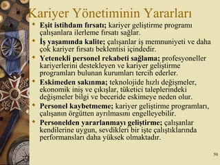 Kariyer Yönetiminin Yararları
 Eşit istihdam fırsatı; kariyer geliştirme programı
çalışanlara ilerleme fırsatı sağlar.
 İş yaşamında kalite; çalışanlar iş memnuniyeti ve daha
çok kariyer fırsatı beklentisi içindedir.
 Yetenekli personel rekabeti sağlama; profesyoneller
kariyerlerini destekleyen ve kariyer geliştirme
programları bulunan kurumları tercih ederler.
 Eskimeden sakınma; teknolojide hızlı değişmeler,
ekonomik iniş ve çıkışlar, tüketici taleplerindeki
değişmeler bilgi ve beceride eskimeye neden olur.
 Personel kaybetmeme; kariyer geliştirme programları,
çalışanın örgütten ayrılmasını engelleyebilir.
 Personelden yararlanmayı geliştirme; çalışanlar
kendilerine uygun, sevdikleri bir işte çalıştıklarında
performansları daha yüksek olmaktadır.
50
 