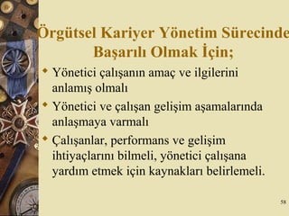 Örgütsel Kariyer Yönetim Sürecinde
Başarılı Olmak İçin;
 Yönetici çalışanın amaç ve ilgilerini
anlamış olmalı
 Yönetici ve çalışan gelişim aşamalarında
anlaşmaya varmalı
 Çalışanlar, performans ve gelişim
ihtiyaçlarını bilmeli, yönetici çalışana
yardım etmek için kaynakları belirlemeli.
58
 