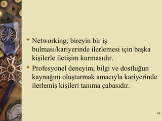  Networking; bireyin bir iş
bulması/kariyerinde ilerlemesi için başka
kişilerle iletişim kurmasıdır.
 Profesyonel deneyim, bilgi ve dostluğun
kaynağını oluşturmak amacıyla kariyerinde
ilerlemiş kişileri tanıma çabasıdır.
68
 