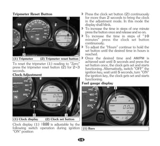 To reset the tripmeter (1) reading to "Zero"
press the tripmeter reset button (2) for 2-3
seconds.
ClockAdjustment
Tripmeter Reset Button
1
2
(1) Tripmeter (2) Tripmeter reset button
1
2
(1) Clock display (2) Clock set button
î Press the clock set button (2) continuously
for more than 2 seconds to bring the clock
in the adjustment mode. In this mode the
displayshallblink.
î To increase the time in steps of one minute
pressthebuttononceandreleaseandsoon.
Fuel gauge display
î To increase the time in steps of "10
minutes" press the clock set button
continuously.
î To adjust the "Hours" continue to hold the
set button until the desired time in hours is
reached.
î Once the desired time and AM/PM is
achieved wait until 5 seconds and press the
set button once, the clock gets set and starts
functioning. Alternatively, switch "OFF" the
ignitionkey,waituntil5seconds,turn"ON"
the ignition key, the clock gets set and starts
functioning.
Clock display (1) is adjustable by the
following switch operation during ignition
"ON"position
1
(1) Bars
14
 