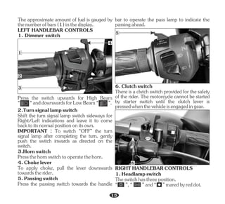 Press the switch upwards for High Beam
“ “anddownwardsforLowBeam“ ”.
Shift the turn signal lamp switch sideways for
Right/Left indications and leave it to come
backtoitsnormalpositiononitsown.
3.Hornswitch
4.Chokelever
2.Turnsignallampswitch
IMPORTANT : To switch “OFF” the turn
signal lamp after completing the turn, gently
push the switch inwards as directed on the
switch.
Pressthehornswitchtooperatethehorn.
To apply choke, pull the lever downwards
towardstherider.
5.Passingswitch
Press the passing switch towards the handle
The approximate amount of fuel is gauged by
thenumberofbars(1)inthedisplay.
LEFT HANDLEBAR CONTROLS
1. Dimmer switch
3
1
2
4
bar to operate the pass lamp to indicate the
passingahead.
5
6.Clutchswitch
Thereis a clutchswitchprovidedfor the safety
of the rider. The motorcycle cannot be started
by starter switch until the clutch lever is
pressedwhenthevehicleisengagedingear.
6
RIGHTHANDLEBARCONTROLS
1.Headlampswitch
Theswitchhasthreeposition.
“ ”,“ ”and“ ”maredbyreddot.
15
 