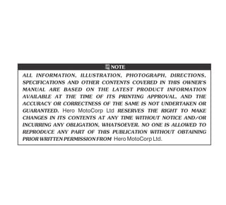 ALL INFORMATION, ILLUSTRATION, PHOTOGRAPH, DIRECTIONS,
SPECIFICATIONS AND OTHER CONTENTS COVERED IN THIS OWNER'S
MANUAL ARE BASED ON THE LATEST PRODUCT INFORMATION
AVAILABLE AT THE TIME OF ITS PRINTING APPROVAL, AND THE
ACCURACY OR CORRECTNESS OF THE SAME IS NOT UNDERTAKEN OR
GUARANTEED. Hero MotoCorp Ltd RESERVES THE RIGHT TO MAKE
CHANGES IN ITS CONTENTS AT ANY TIME WITHOUT NOTICE AND/OR
INCURRING ANY OBLIGATION, WHATSOEVER. NO ONE IS ALLOWED TO
REPRODUCE ANY PART OF THIS PUBLICATION WITHOUT OBTAINING
PRIORWRITTENPERMISSIONFROM Hero MotoCorp Ltd.
NOTE
 