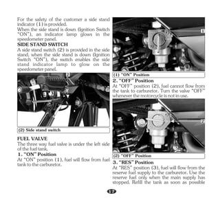 For the safety of the customer a side stand
indicator(1)isprovided.
When the side stand is down (Ignition Switch
“ON”), an indicator lamp glows in the
speedometerpanel.
A side stand switch (2) is provided in the side
stand, when the side stand is down (Ignition
Switch “ON”), the switch enables the side
stand indicator lamp to glow on the
speedometerpanel.
SIDESTANDSWITCH
2
(2) Side stand switch
The three way fuel valve is under the left side
ofthefueltank.
FUEL VALVE
At “ON” position (1), fuel will flow from fuel
tanktothecarburetor.
1.“ON”Position
1
(1) “ON” Position
2.“OFF”Position
At “OFF” position (2), fuel cannot flow from
the tank to carburetor. Turn the valve “OFF”
wheneverthemotorcycleisnotinuse.
At “RES” position (3), fuel will flow from the
reserve fuel supply to the carburetor. Use the
reserve fuel only when the main supply has
stopped. Refill the tank as soon as possible
3.“RES”Position
2
(2) “OFF” Position
17
 