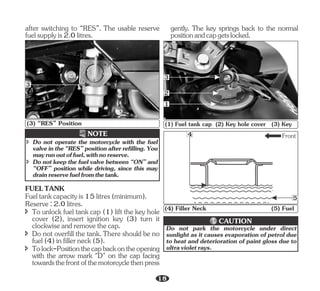Reserve:2.0litres.
î Do not overfill the tank. There should be no
fuel(4)infillerneck(5).
FUELTANK
î To unlock fuel tank cap (1) lift the key hole
cover (2), insert ignition key (3) turn it
clockwiseandremovethecap.
î Tolock-Positionthecapbackontheopening
with the arrow mark "D" on the cap facing
towardsthefrontofthemotorcyclethenpress
Fueltankcapacityis15litres(minimum).
after switching to “RES”. The usable reserve
fuelsupplyis2.0litres.
NOTE
î Do not keep the fuel valve between “ON” and
“OFF” position while driving, since this may
drainreservefuelfromthetank.
î Do not operate the motorcycle with the fuel
valveinthe“RES”positionafterrefilling.You
mayrunoutoffuel,withnoreserve.
3
(3) “RES” Position
gently. The key springs back to the normal
positionandcapgetslocked.
3
1
2
(1) Fuel tank cap (2) Key hole cover (3) Key
Front
5
4
(4) Filler Neck (5) Fuel
Do not park the motorcycle under direct
sunlight as it causes evaporation of petrol due
to heat and deterioration of paint gloss due to
ultravioletrays.
CAUTION
18
 