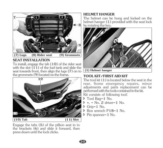 SEATINSTALLATION
To install, engage the tab (10) of the rider seat
with the slot (11) of the fuel tank and slide the
seat towards front, then align the lugs (7) on to
thegrommets(9)locatedontheframe.
Engage the tabs (5) of the pillion seat in to
the brackets (6) and slide it forward, then
pressdownuntilthelockclicks.
HELMETHANGER
The helmet can be hung and locked on the
helmet hanger (1) provided with the seat lock
byrotatingthekey.
7
9
8
(7) Lugs (8) Rider seat (9) Grommets
11
10
(10) Tab (11) Slot
1
(1) Helmet hanger
Thetoolkit(1)islocatedbelowtheseatinthe
rear. Some emergency repairs, minor
adjustments and parts replacement can be
performedwiththetoolscontainedinthekit.
Kit consists of following tool:
TOOLKIT/FIRSTAIDKIT
î Tool Bag-1 No.
î Box wrench P18-1 No.
î +, - No. 2 driver-1 No.
î Grip-1 No.
î Pinspanner-1No.
20
 