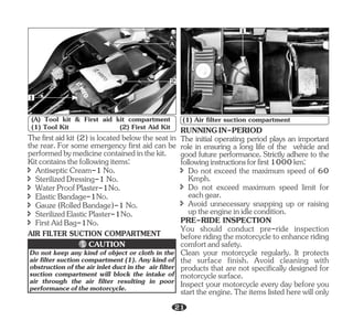 AIR FILTER SUCTION COMPARTMENT
1
2
A
(A) Tool kit & First aid kit compartment
(1) Tool Kit (2) First Aid Kit
î SterilizedElasticPlaster-1No.
Kitcontainsthefollowingitems:
Thefirstaid kit (2) is located below the seat in
the rear. For some emergency first aid can be
performedbymedicinecontainedinthekit.
î Gauze(RolledBandage)-1No.
î ElasticBandage-1No.
î SterilizedDressing-1No.
î WaterProofPlaster-1No.
î AntisepticCream-1No.
î FirstAidBag-1No.
1
(1) Air filter suction compartment
Do not keep any kind of object or cloth in the
air filter suction compartment (1). Any kind of
obstruction of the air inlet duct in the air filter
suction compartment will block the intake of
air through the air filter resulting in poor
performanceofthemotorcycle.
CAUTION
RUNNINGIN-PERIOD
î Do not exceed the maximum speed of 60
Kmph.
PRE-RIDE INSPECTION
The initial operating period plays an important
role in ensuring a long life of the vehicle and
good future performance. Strictly adhere to the
followinginstructionsforfirst1000km:
î Do not exceed maximum speed limit for
eachgear.
î Avoid unnecessary snapping up or raising
uptheengineinidlecondition.
You should conduct pre-ride inspection
beforeridingthemotorcycletoenhanceriding
comfortandsafety.
Clean your motorcycle regularly. It protects
the surface finish. Avoid cleaning with
products that are not specifically designed for
motorcyclesurface.
Inspect your motorcycle every day before you
start the engine. The items listed here will only
21
 
