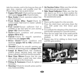 î Front Brake (Disc Type)-Check for
correct brake fluid level in master cylinder
(page39).
î Throttle-Check for smooth opening and
closinginallsteeringpositions(pages43).
î Rear View Mirror-Ensure that the rear
view mirror gives a good rear view when
youaresittingonthemotorcycle.
î Tyres-Check condition and pressure
(pages38to41).
take few minutes, and in the long run they can
save time, expense, and possibly your life.
Pleasefollowthetipsasgivenbelow:
î Engine Oil Level-Check and top up engine
oilifrequired(page29).Checkforleaks.
î Rear brake-Check operation-adjust free
playifnecessary.
î Fuel Level-Ensure sufficient fuel is
available in the fuel tank for your journey
(page18).Checkforleaks.
î Clutch-Check for smooth operation.
Adjustfreeplay(pages48).
î Drive Chain-Check condition and
slackness (pages 45 to 48). Lubricate if
necessary.
î Lamps & Horn-Check that headlamp,
position lamps, tail/stop lamp, turn signal
lamps,indicatorsandhornfunctionproperly.
î Steering-Check for smooth action and for
easymaneuverability.
î Fitting & Fasteners-Check & tighten if
necessary.
î Air Suction Valve-Make sure that all tube
connectionsaresecuredproperly.
î Side Stand Indicator-Make sure that the
side stand is up. If it is in down position the
side stand indicator (page 16) will glow on
thespeedometerpanel.
RIDING
î Warmuptheengineforafewseconds.
î Press the clutch lever and press down the
gear shift pedal into first (low) gear
position.
î Co-ordinatethereleasingoftheclutchlever
andthrottleopeningforasmoothmotion.
î Place the toe under side of the pedal and lift
upwards to shift into the second gear
position.
î Repeat step 4 for shifting to third, fourth
andfifthgearposition.
N
1
22
 