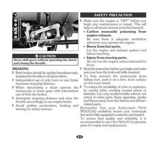 î Bothbrakesshouldbeappliedsimultaneously,
keepingthethrottleinclosedposition.
BRAKING
î Avoid sudden acceleration, braking and
turningforsafetyreasons.
î When descending a slope operate the
motorcycle in lower gears with intermittent
useofboththebrakes.
î Independent use of only front or rear brake
increasesstoppingdistance.
î Anticipate stopping distance and close the
throttleaccordinglytouseenginebrake.
2
3
4
N
5
Never shift gears without operating the clutch
andclosingthethrottle.
CAUTION
SAFETY PRECAUTION
· Carbon monoxide poisoning from
engineexhaust.
Be sure there is adequate ventilation
wheneveryouoperatetheengine.
· Burnsfromhotparts.
Let the engine and exhaust system cool
beforetouching.
· Injuryfrommovingparts.
Do not run the engine unless instructed to
doso.
î Readtheinstructionbeforeyoubeginandmake
sureyouhavethetoolsandskillsrequired.
î To help prevent the motorcycle from
falling over, park it on a firm, level surface
on the main stand.
î Toreducethepossibilityofafireorexplosion,
be careful when working around petrol or
batteries.Useonlynonflammablesolvent,not
petrol, to clean parts. Keep cigarettes, sparks
andflamesawayfromthebatteryandallfuel-
relatedparts.
Remember that your Authorised Hero
MotoCorp workshop knows your motorcycle
bestandisfullyequippedtomaintainandrepairit.
To ensure best quality and reliability, it is
recommended to use genuine
Hero MotoCorp
partsforrepairandreplacement.
î Make sure the engine is “OFF” before you
begin any maintenance or repair. This will
helptoeliminateseveralpotentialhazards:
23
 