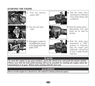 STARTING THE ENGINE
Please note that the kick pedal starting will not be possible for starting the engine when the
transmission is in gear. Before kick starting fold the foot rest.
To start the engine in any gear position, press the clutch lever and push the starter switch.
NOTE
Neverruntheengineinaclosedarea,theexhaustcontainspoisonousgases.
WARNING
4. Pull the choke lever
downwards as indicated
(Use choke during cold
conditions)
Alternatively, kick start
pedal can be used for
starting.
5.Pressthestarterswitch.
6. Push the choke lever
downwards to "OFF"
position as indicated,
after the engine gets
sufficiently warmed-up
to have a stable throttle
response.
1. Turn the ignition
switch“ON”.
2. Turn the fuel valve
“ON”.
3. Findneutral position&
checkNindicatorglows
onthespeedometerwith
ignition“ON”.
24
 