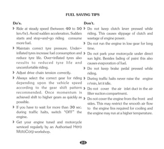 FUEL SAVING TIPS
î Ride at steady speed (between 40 to 50
km/hr).Avoidsuddenacceleration.Sudden
starts and stop-and-go riding consume
morefuel.
î Adjust drive chain tension correctly.
Do's.
î Maintain correct tyre pressure. Under-
inflated tyres increase fuel consumption and
reduce tyre life. Over-inflated tyres also
results to reduced tyre life and
uncomfortableriding.
î Always select the correct gear for riding
depending upon the vehicle speed
according to the gear shift pattern
recommended. Once momentum is
achieved shift to higher gears as quickly as
possible.
î Get your engine tuned and motorcycle
serviced regularly by an Authorised Hero
MotoCorp workshop.
î If you have to wait for more than 30 sec.
during traffic halts, switch “OFF” the
engine.
î Do not keep clutch lever pressed while
riding. This causes slippage of clutch and
wastageofenginepower.
î During traffic halts never raise the engine
r/min,letitidle.
Don't.
î Do not run the engine in low gear for long
time.
î Do not park your motorcycle under direct
sun light. Besides fading of paint this also
causesevaporationoffuel.
î Do not keep brake pedal pressed while
riding.
î Do not cover the air inlet duct in the air
filtersuctioncompartment.
î Donotcovertheenginefromthefront and
sides. This may restrict the smooth air flow
to the engine fins required for cooling and
theenginemayrunatahighertemperature.
25
 