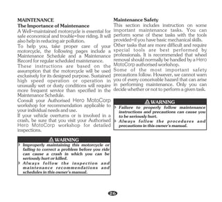 TheImportanceofMaintenance
MAINTENANCE
A Well-maintained motorcycle is essential for
safe economical and trouble-free riding. It will
alsohelpinreducingairpollution.
To help you, take proper care of your
motorcycle, the following pages include a
Maintenance Schedule and a Maintenance
Recordforregularscheduledmaintenance.
Consult your Authorised Hero MotoCorp
workshop for recommendation applicable to
yourindividualneedsanduse.
These instructions are based on the
assumption that the motorcycle will be used
exclusively for its designed purpose. Sustained
high speed operation or operation in
unusually wet or dusty conditions will require
more frequent service than specified in the
MaintenanceSchedule.
If your vehicle overturns or is involved in a
crash, be sure that you visit your Authorised
Hero MotoCorp workshop for detailed
inspections.
MaintenanceSafety
This section includes instruction on some
important maintenance tasks. You can
perform some of these tasks with the tools
provided-ifyouhavebasicmechanicalskills.
Other tasks that are more difficult and require
special tools are best performed by
professionals. It is recommended that wheel
removalshouldnormallybehandledbyaHero
MotoCorp authorisedworkshop.
Some of the most important safety
precautions follow. However, we cannot warn
you of every conceivable hazard that can arise
in performing maintenance. Only you can
decidewhetherornottoperformagiventask.
î Improperly maintaining this motorcycle or
failing to correct a problem before you ride
can cause a crash in which you can be
seriouslyhurtorkilled.
î Always follow the inspection and
maintenance recommendations and
schedulesinthisowner'smanual.
WARNING
î Failure to properly follow maintenance
instructions and precautions can cause you
tobeseriouslyhurt.
î Always follow the procedures and
precautionsinthisowner'smanual.
WARNING
26
 