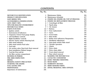 Pg. No.
Pg. No.
CONTENTS
Pg. No.
FUEL SAVING TIPS 25
MAINTENANCE 26
Importance of maintenance 6
2
MOTORCYCLE IDENTIFICATION 1
î Air suction valve/Seat lock/Seat removal 19
RUNNING IN PERIOD 21
î Ignition switch 12
MOTORCYCLE VIEWS 7
î Instruments & Indicators 13
î Side stand switch/Fuel valve 17
BRAKING/SAFETY PRECAUTION 23
î Tripmeter/Clock/Fuel gauge display 14
PRE-RIDE INSPECTION 21
TIPS FOR HEALTHY ENVIRONMENT 6
î Tool kit/First aid kit 20
PARTS FUNCTION 12
SAFE RIDING TIPS 4
î Side stand indicator 16
î Left handlebar controls 15
î Right handlebar controls 15
î Fuel tank 18
î Seat installation/Helmet hanger 20
STARTING THE ENGINE 24
ANTI-THEFT TIPS 5
î Electric starter switch/Steering lock 16
RIDING 22
ACCESSORIES & MODIFICATIONS 5
PRODUCT SPECIFICATION 2
î Air filter suction compartment 21
î 5
Fuse replacement 3
î 39
Front brake
Maintenance Safety 26
Maintenance Schedule 27
ENGINE OIL REPLACEMENT PROCESS 29
î 0
Centrifugal oil filter 3
î 0
Spark plug 3
ENGINE OIL/ENGINE OIL TOP UP PROCESS 29
î 1
Air cleaner 3
î 3
Battery 3
î 6
Tyres 3
î Brake wear indicators/Suspension 41
î Headlamp adjustment 42
î Throttle operation 43
î Drive chain slider 48
î Front wheel removal 48
CATALYTIC CONVERTER 50
ROAD SIGNS 53
WARRANTY DETAILS
î Rear wheel removal 49
ZONAL/REGIONAL/AREA OFFICES
WASHING THE MOTORCYCLE 50
BASIC TROUBLE SHOOTING 51
HERO GENUINE PARTS
î Stop lamp switch/Side stand 42
î Drive chain 45
î 40
Rear brake
î Clutch 44
 